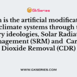 Which is the artificial modification of Earth’s climate systems through two primary ideologies, Solar Radiation Management (SRM) and Carbon Dioxide Removal (CDR)