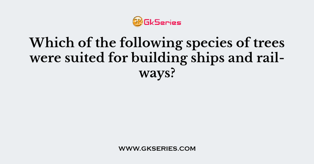 Which of the following species of trees were suited for building ships and railways?