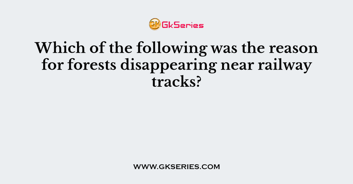 Which of the following was the reason for forests disappearing near railway tracks?