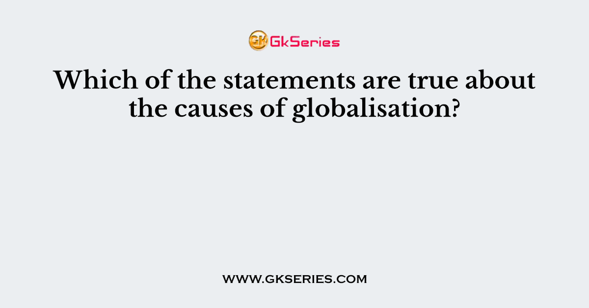 Which of the statements are true about the causes of globalisation?