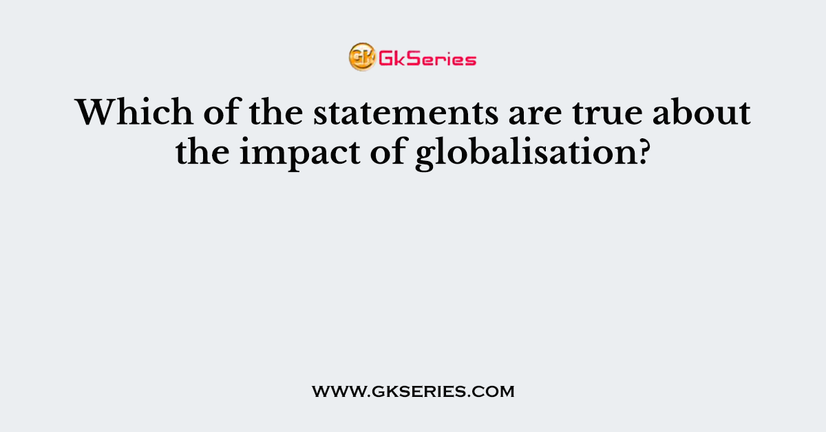 Which of the statements are true about the impact of globalisation?