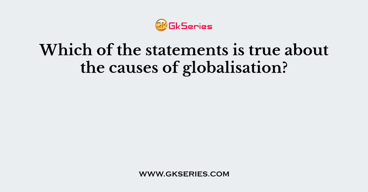 Which of the statements is true about the causes of globalisation?