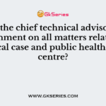 Who is the chief technical advisor to the government on all matters relating to medical case and public health at the centre?