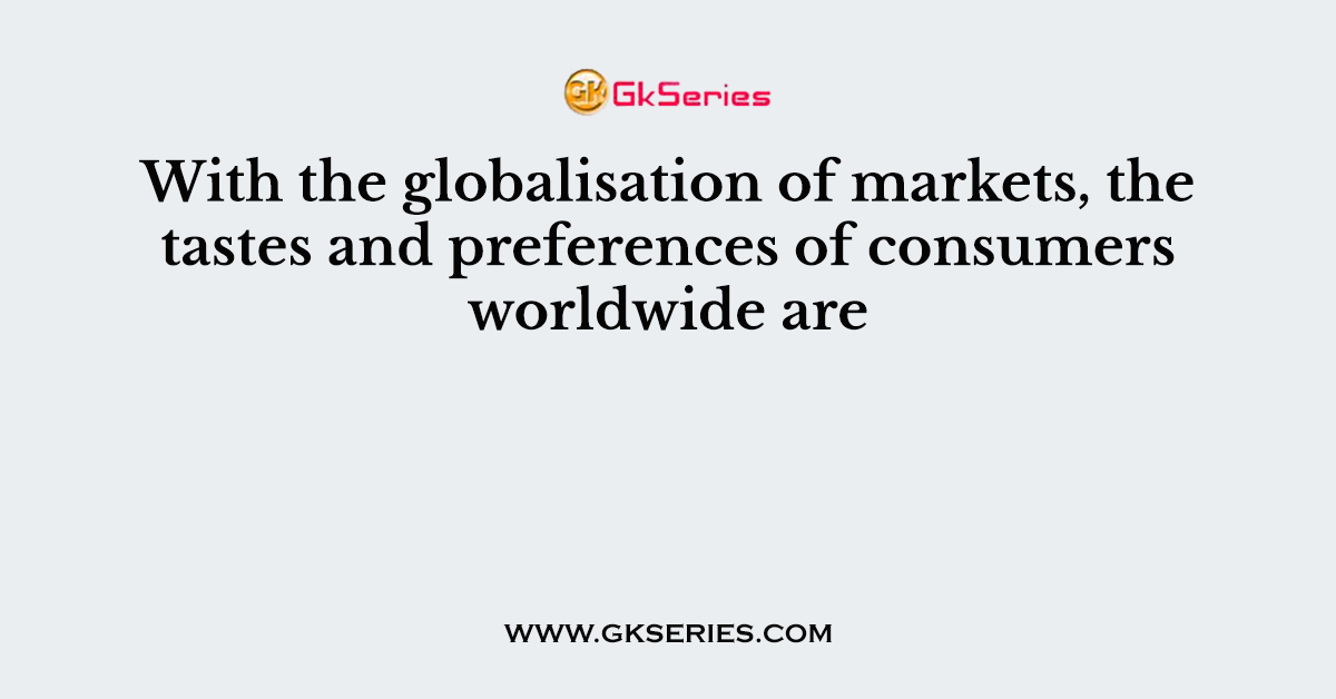 With the globalisation of markets, the tastes and preferences of consumers worldwide are