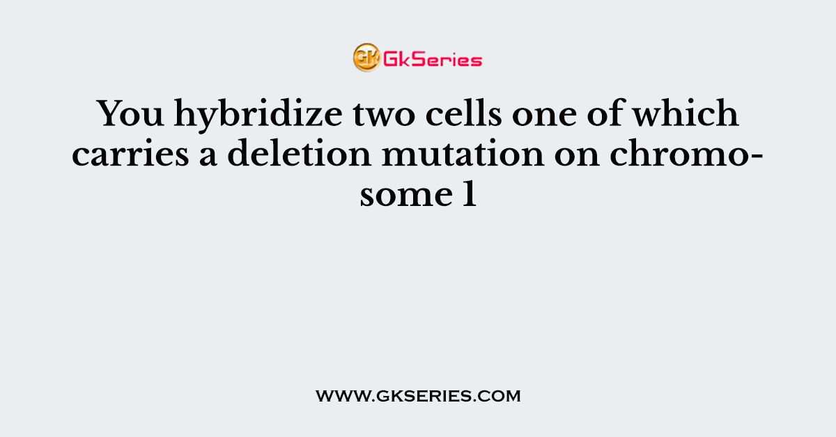 You hybridize two cells one of which carries a deletion mutation on chromosome 1