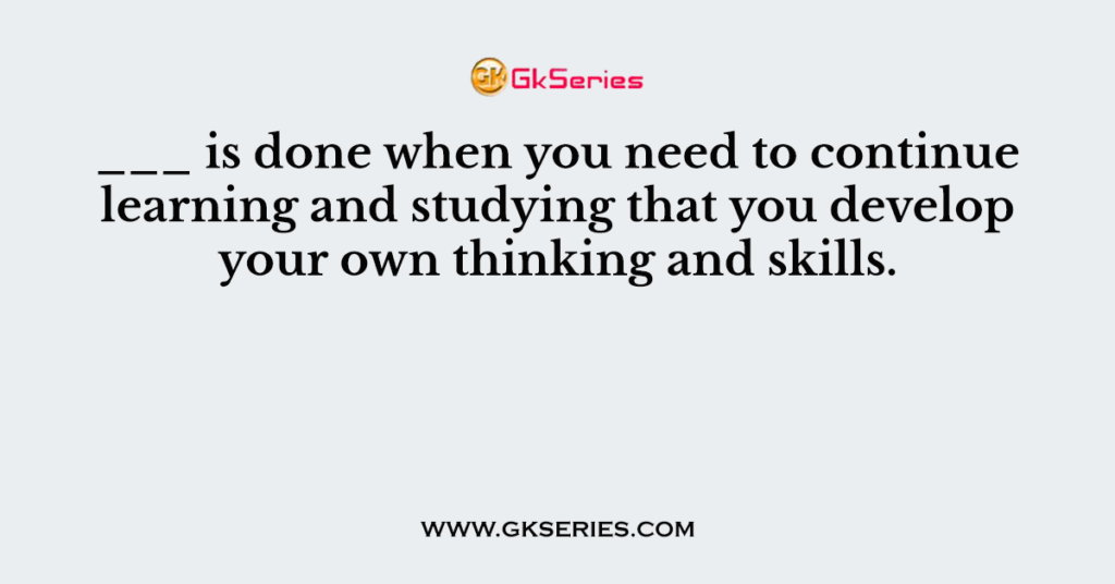 ___ is done when you need to continue learning and studying that you develop your own thinking and skills.
