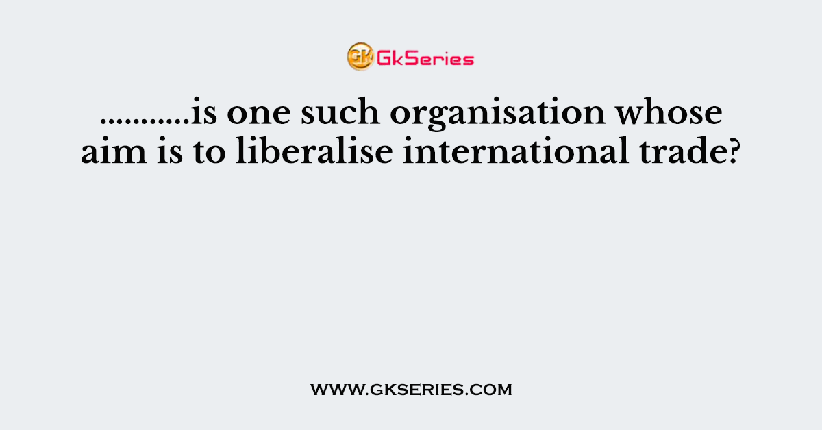 ………..is one such organisation whose aim is to liberalise international trade?