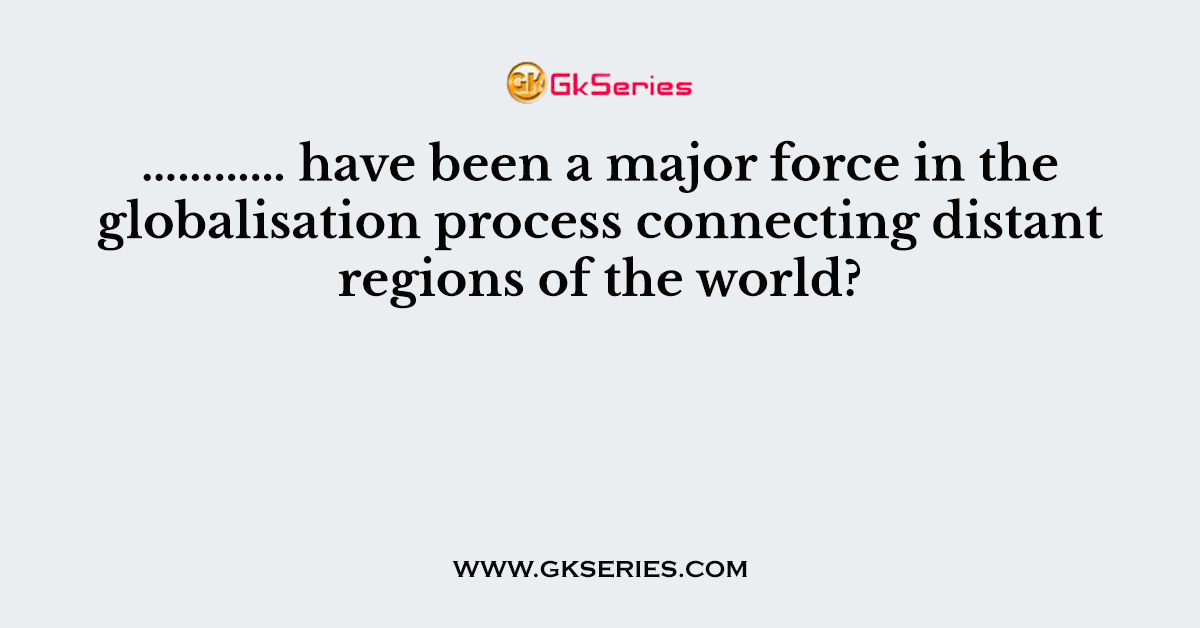 ………… have been a major force in the globalisation process connecting distant regions of the world?