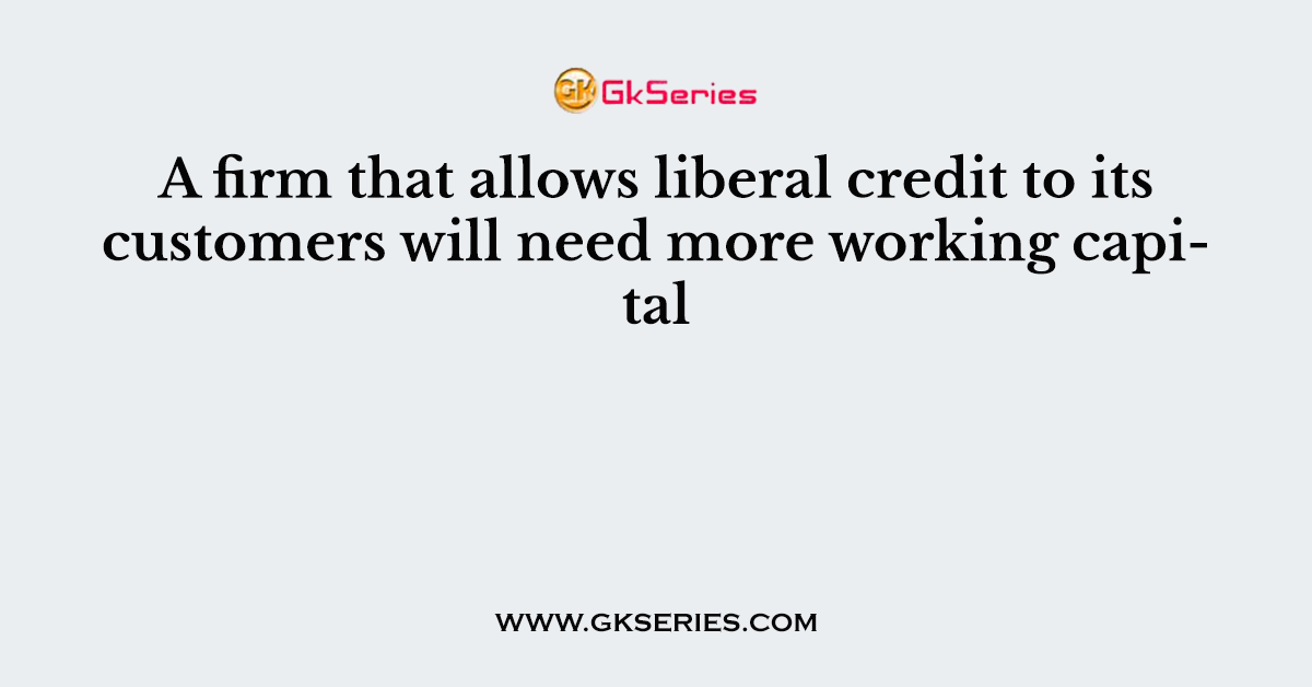 A firm that allows liberal credit to its customers will need more working capital