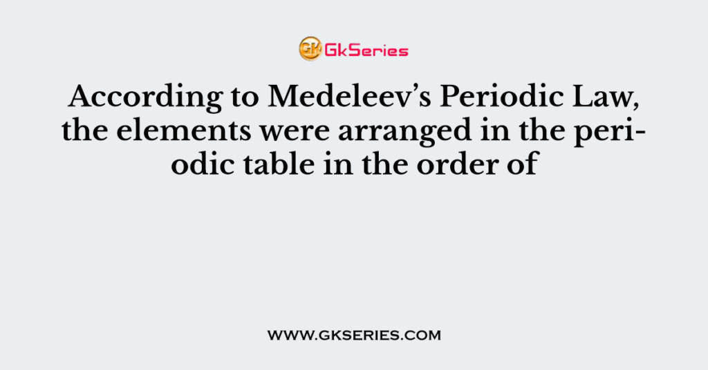 According to Medeleev’s Periodic Law, the elements were arranged in the periodic table in the order of