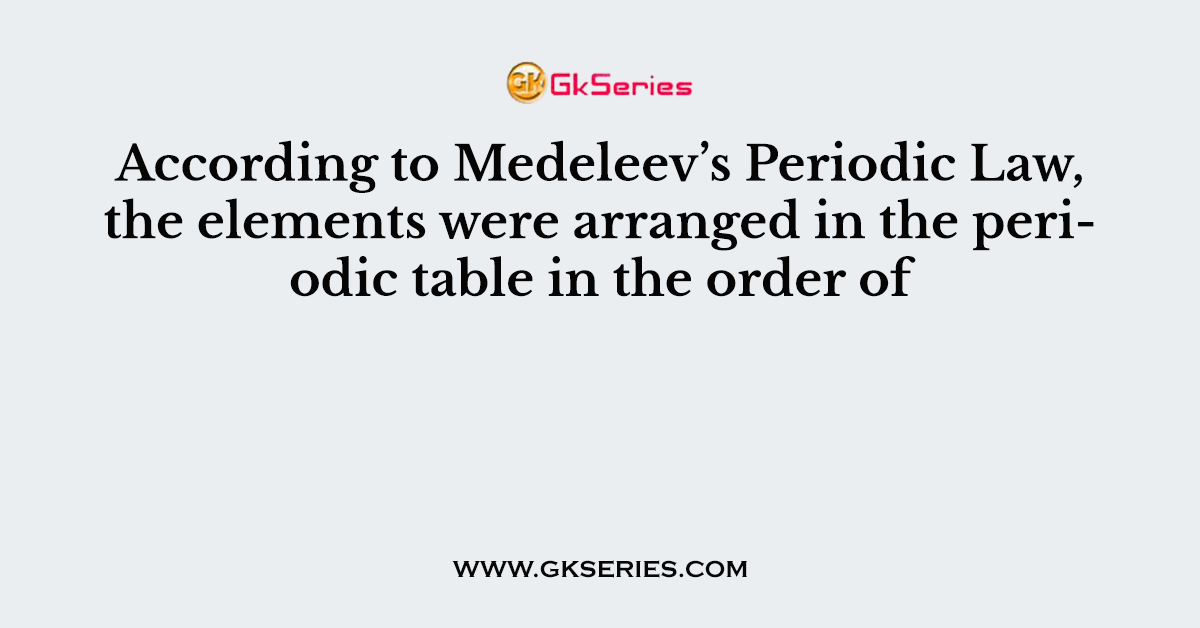 According to Medeleev’s Periodic Law, the elements were arranged in the periodic table in the order of