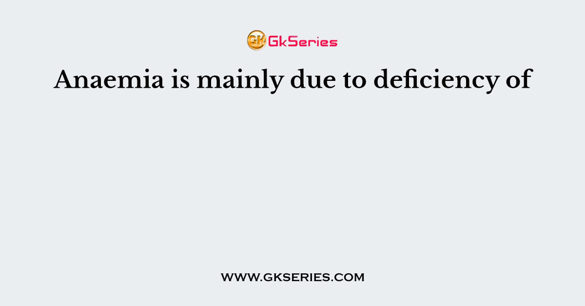 Anaemia is mainly due to deficiency of