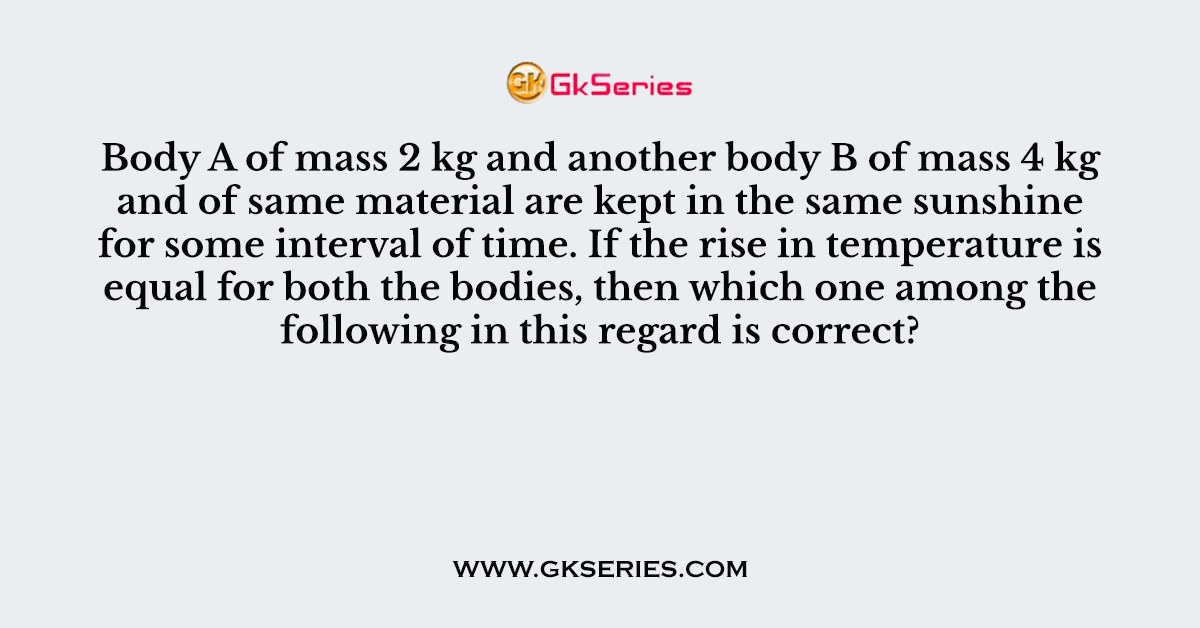 Body A of mass 2 kg and another body B of mass 4 kg and of same material are kept in the same sunshine for some interval of time
