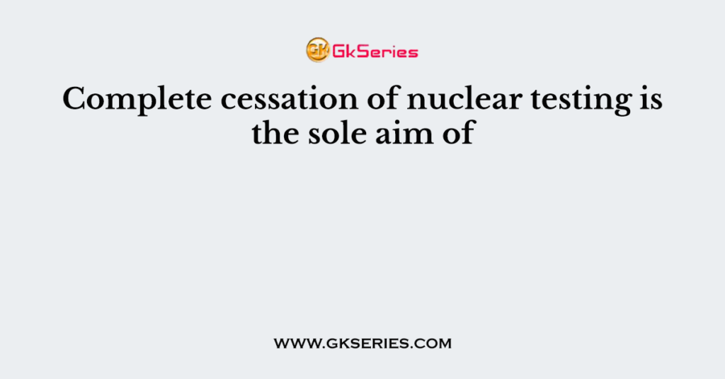 Complete cessation of nuclear testing is the sole aim of