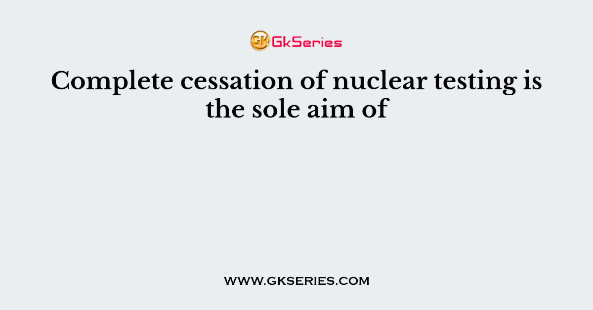 Complete cessation of nuclear testing is the sole aim of