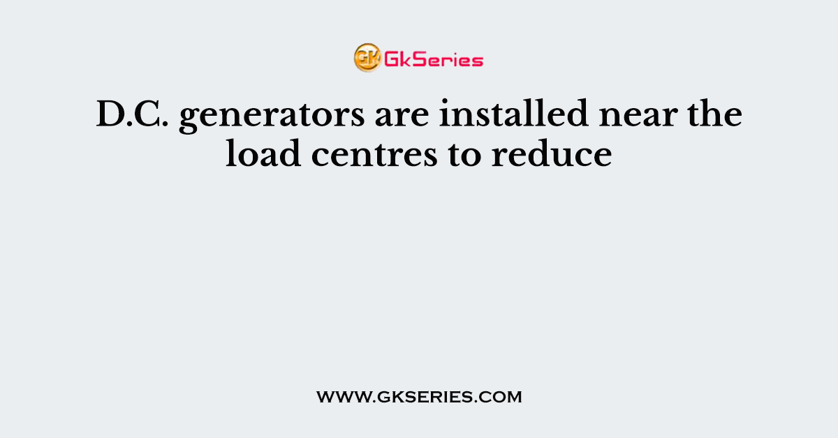 D.C. generators are installed near the load centres to reduce
