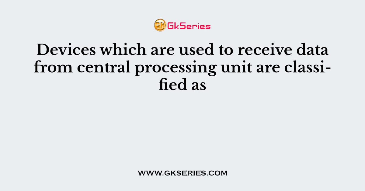 Devices which are used to receive data from central processing unit are classified as