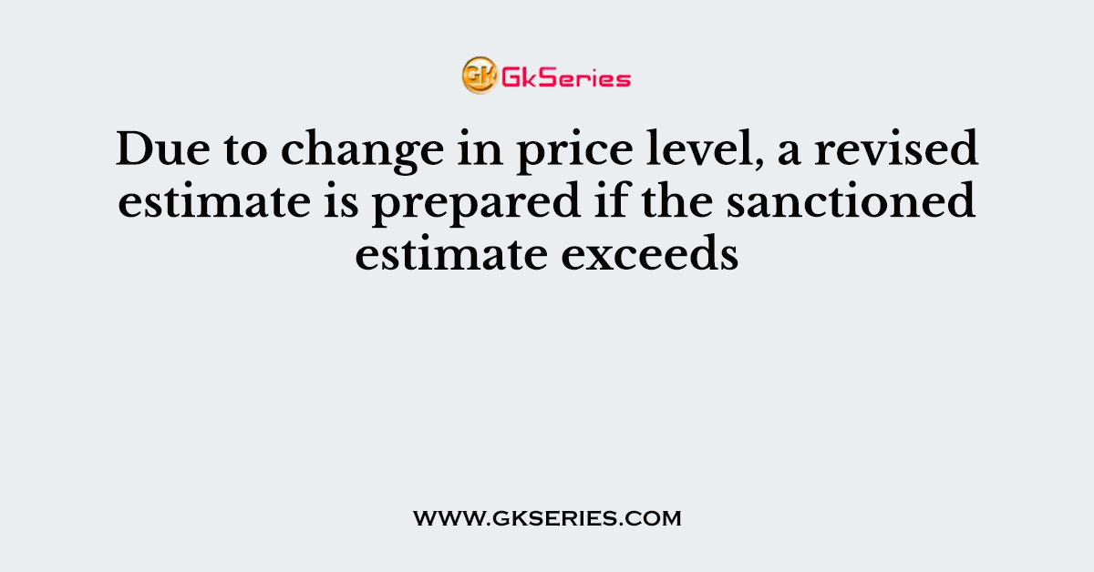 Due to change in price level, a revised estimate is prepared if the sanctioned estimate exceeds
