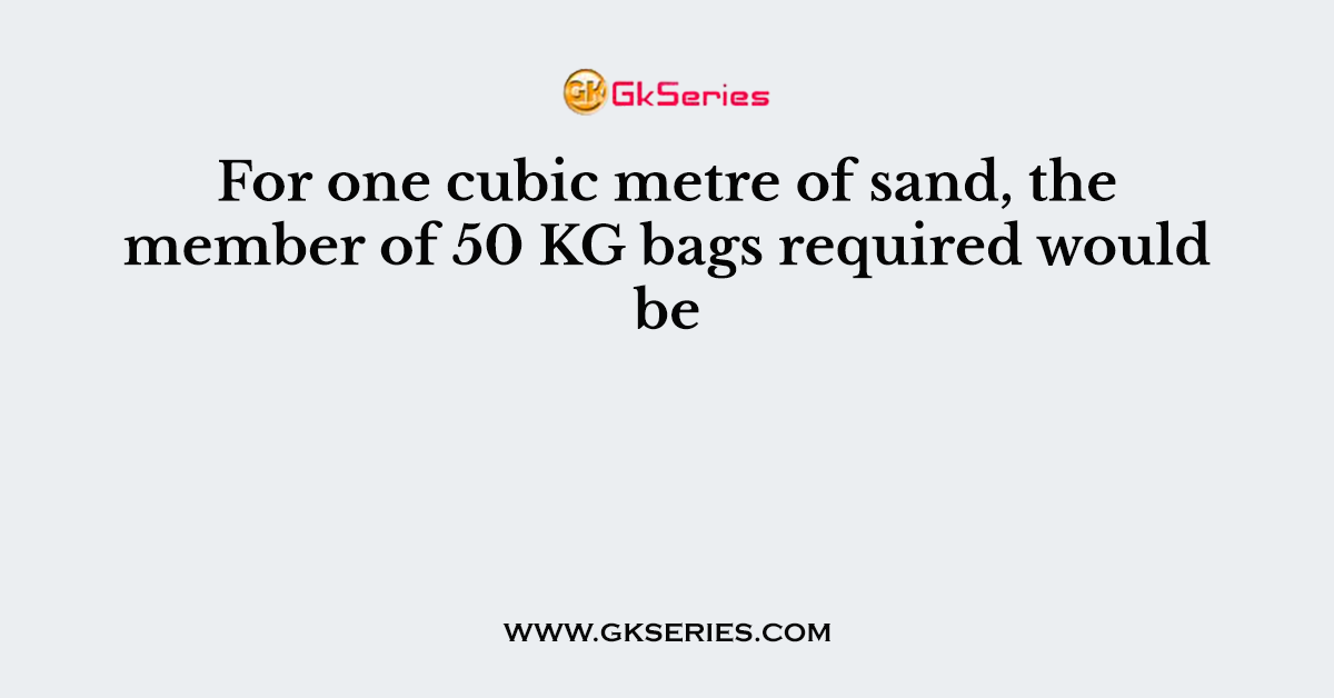 For one cubic metre of sand, the member of 50 KG bags required would be