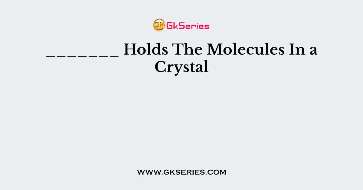 _______ Holds The Molecules In a Crystal