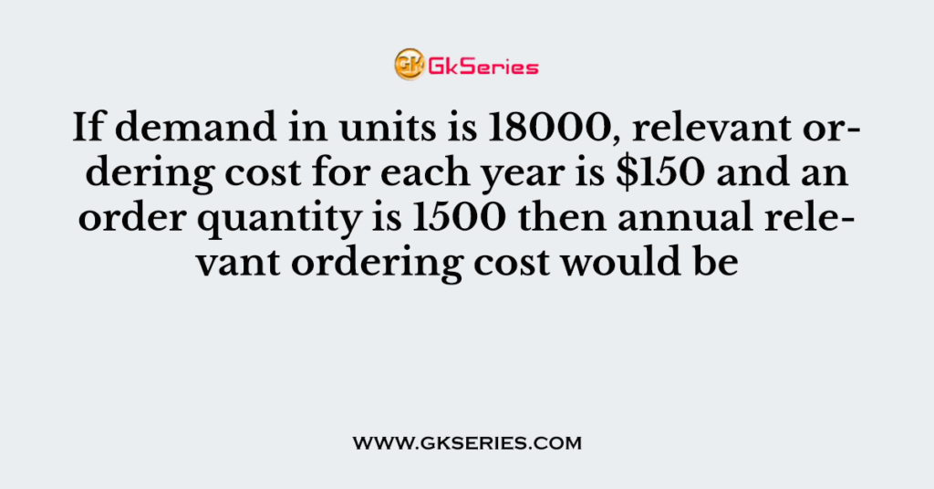 If demand in units is 18000, relevant ordering cost for each year is $150