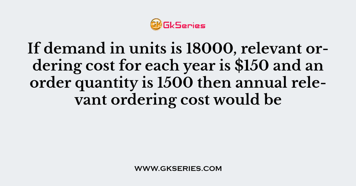 If demand in units is 18000, relevant ordering cost for each year is $150