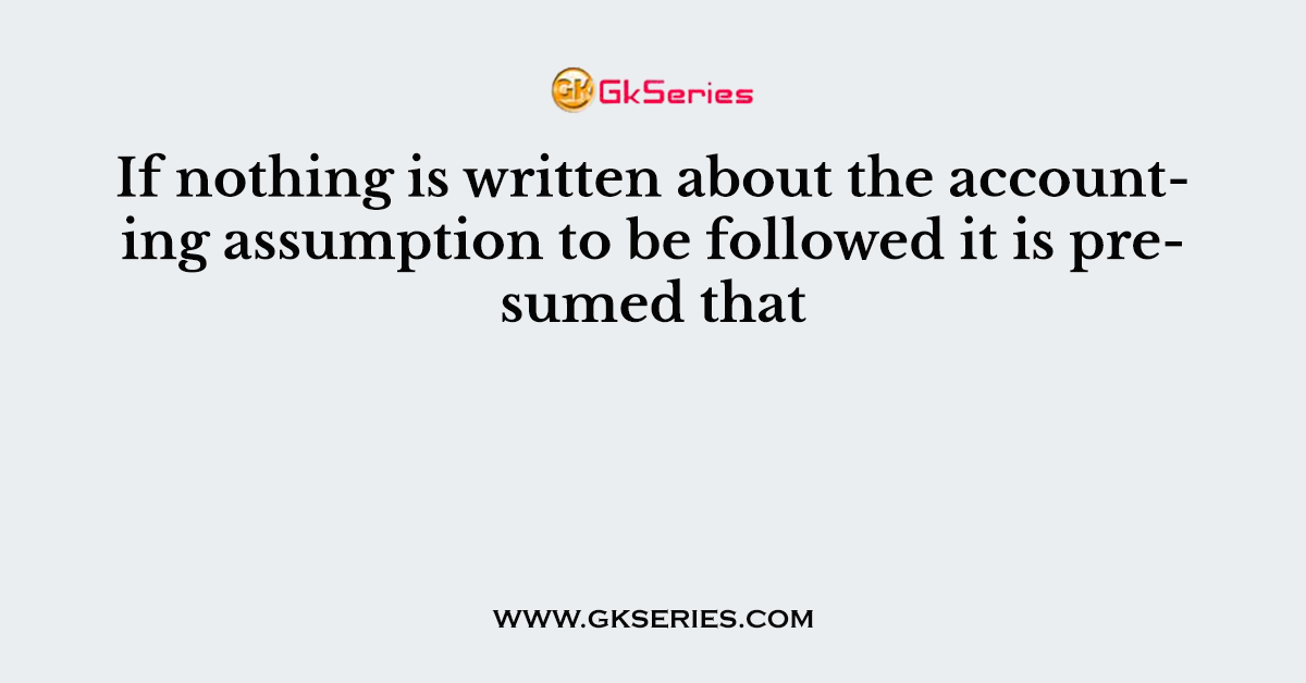 If nothing is written about the accounting assumption to be followed it is presumed that