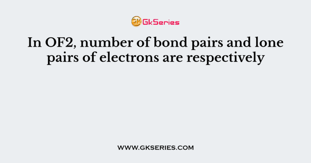 In OF2, number of bond pairs and lone pairs of electrons are respectively