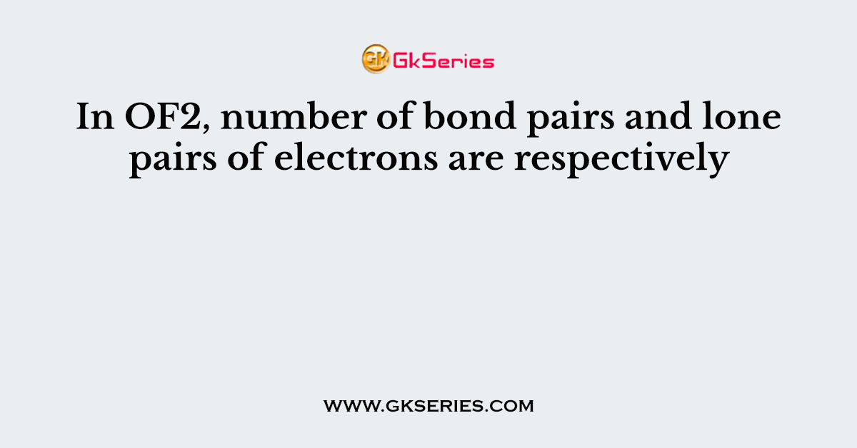 In OF2, number of bond pairs and lone pairs of electrons are respectively