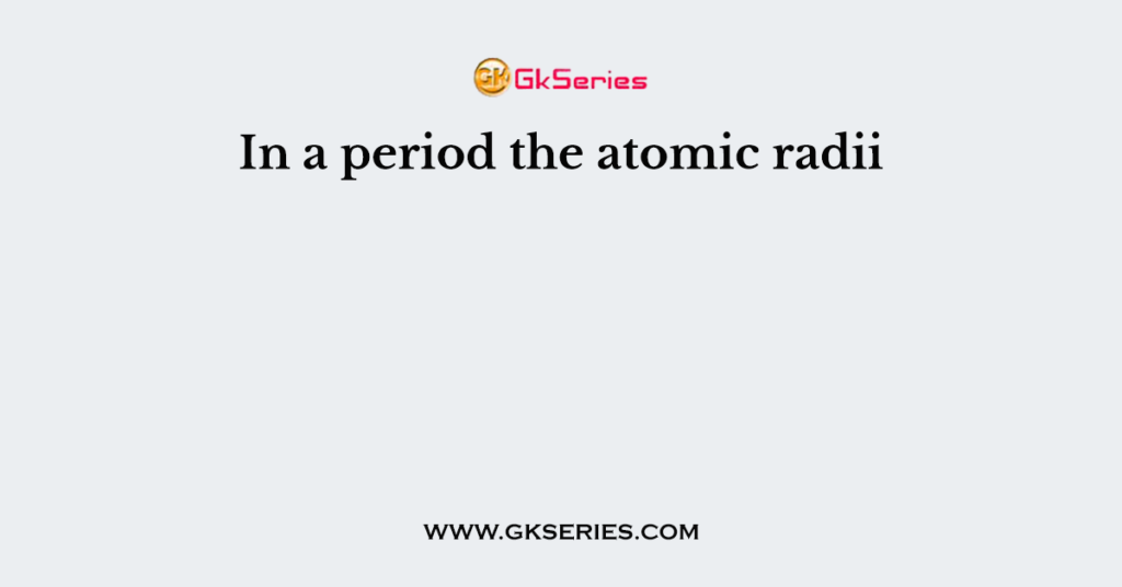 In a period the atomic radii