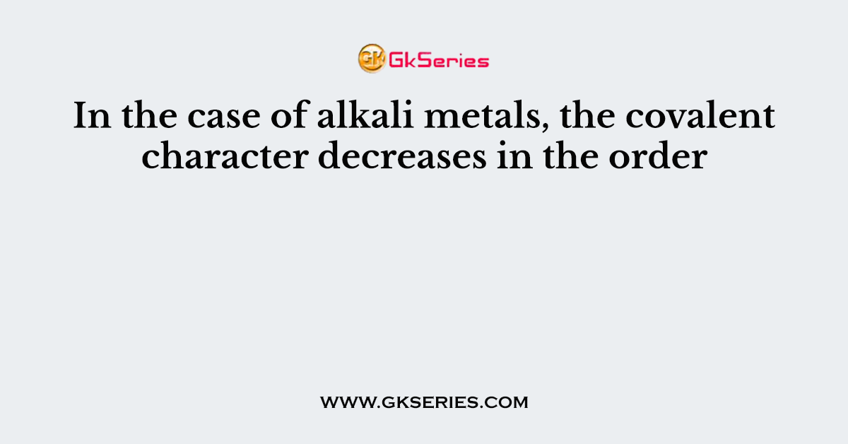 In the case of alkali metals, the covalent character decreases in the order