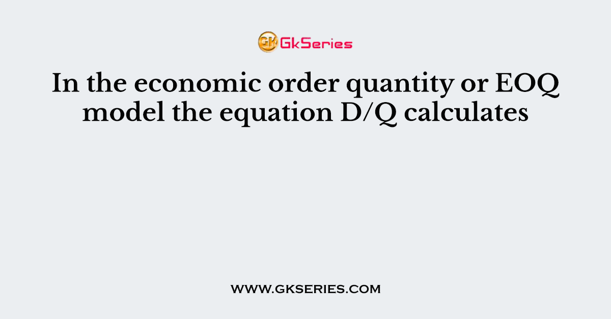 In the economic order quantity or EOQ model the equation D/Q calculates