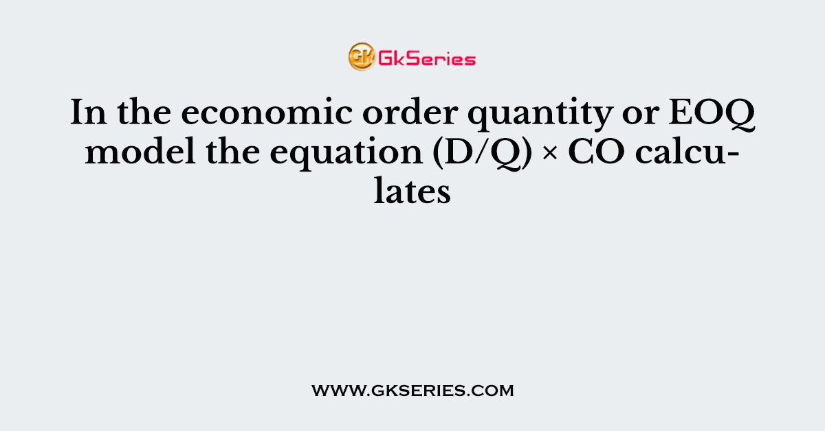 In the economic order quantity or EOQ model the equation (D/Q) × CO calculates