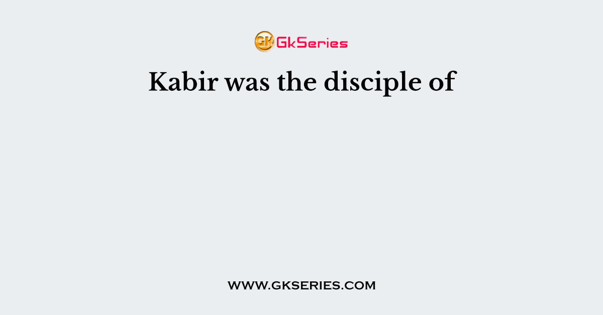 Kabir was the disciple of