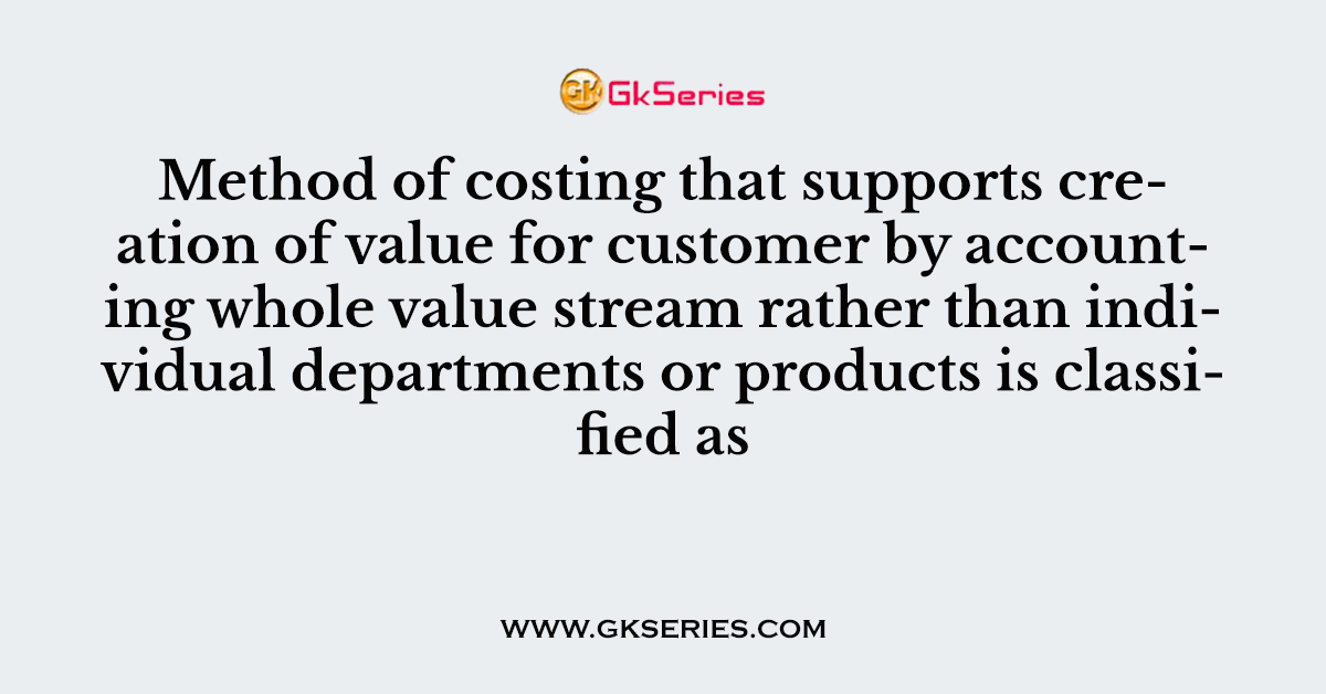 Method of costing that supports creation of value for customer by accounting whole value stream rather than individual departments or products is classified as