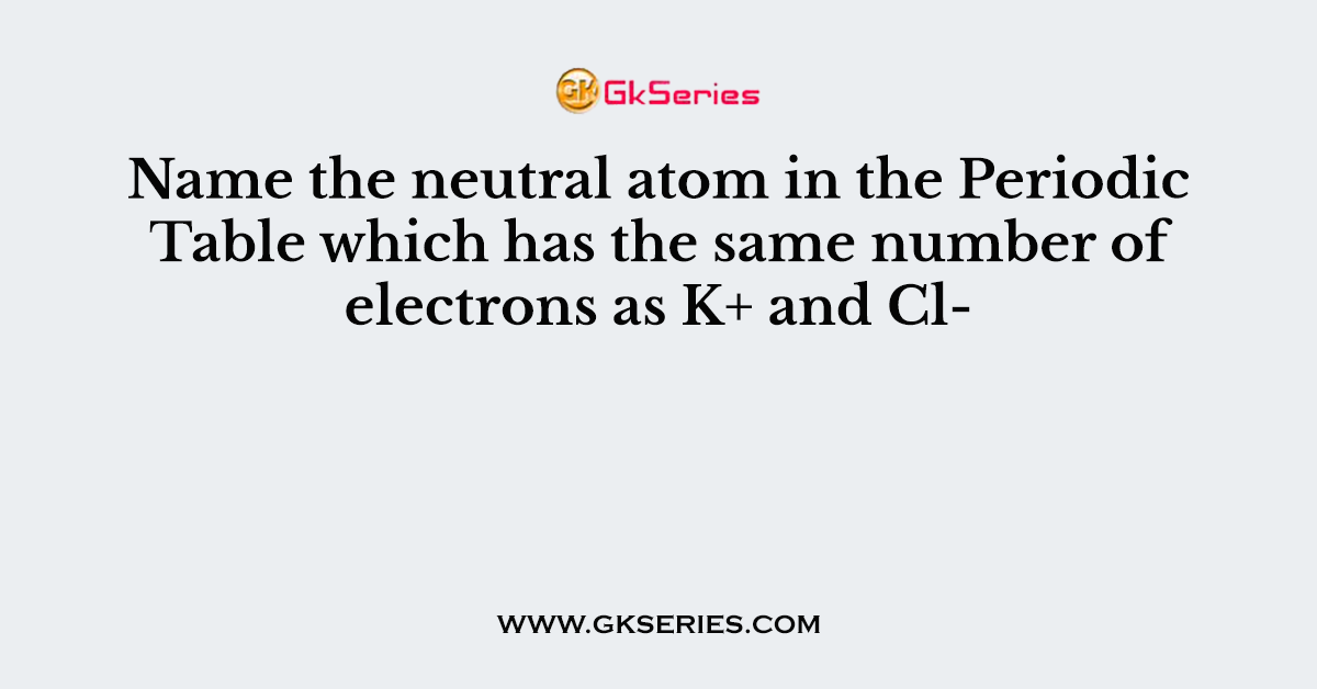Name the neutral atom in the Periodic Table which has the same number of electrons as K+ and Cl-