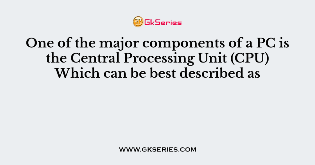 One of the major components of a PC is the Central Processing Unit (CPU) Which can be best described as