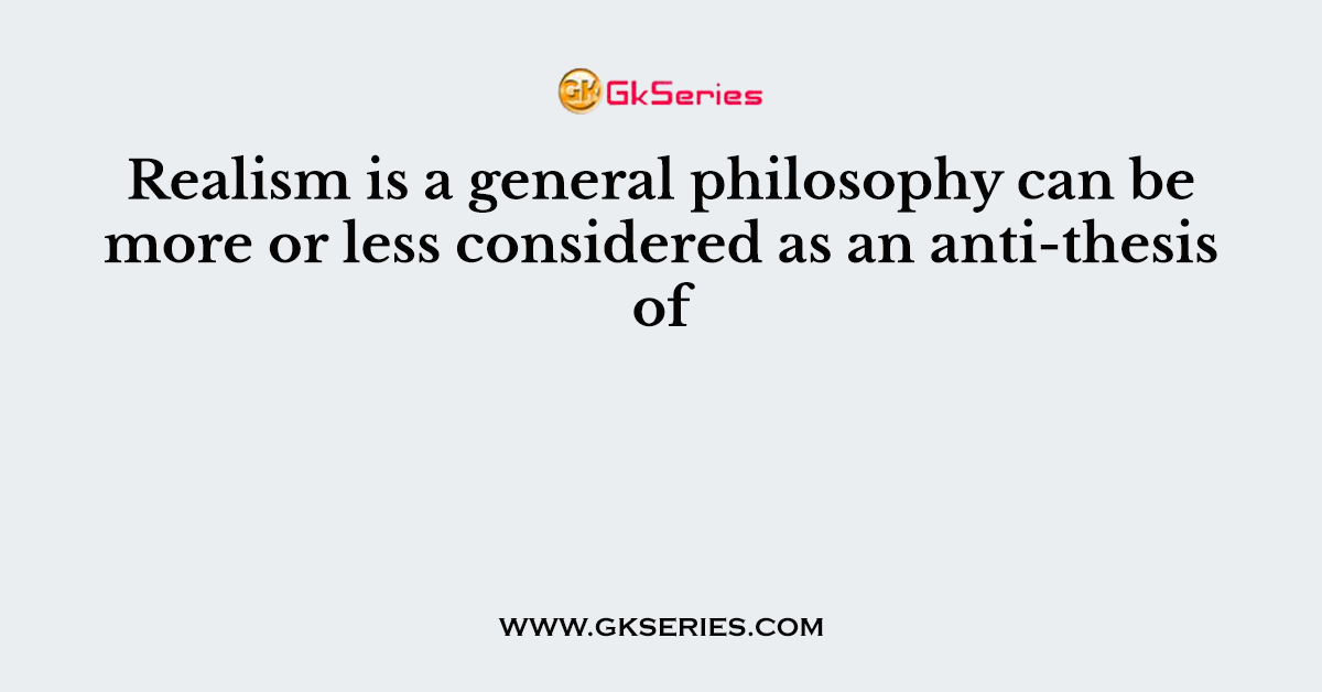 Realism is a general philosophy can be more or less considered as an anti-thesis of