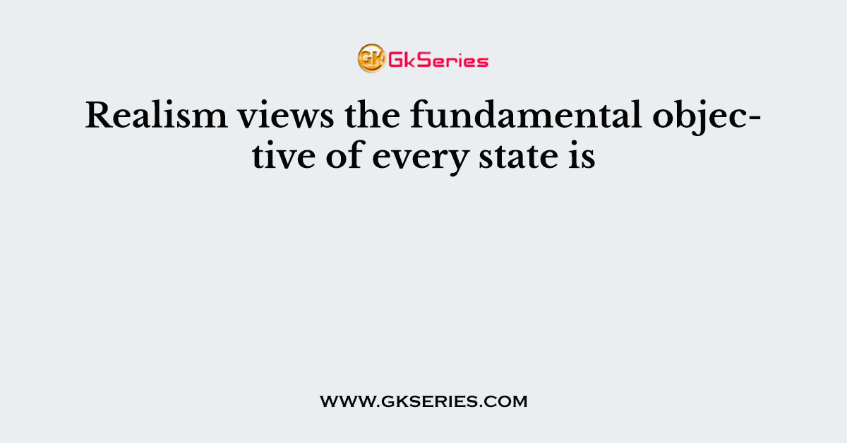 Realism views the fundamental objective of every state is