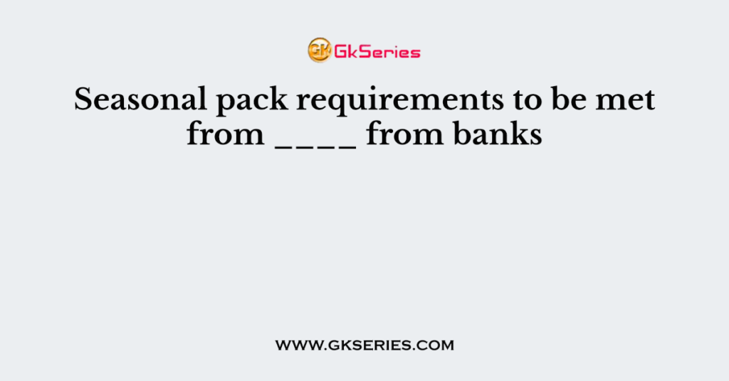 Seasonal pack requirements to be met from ____ from banks
