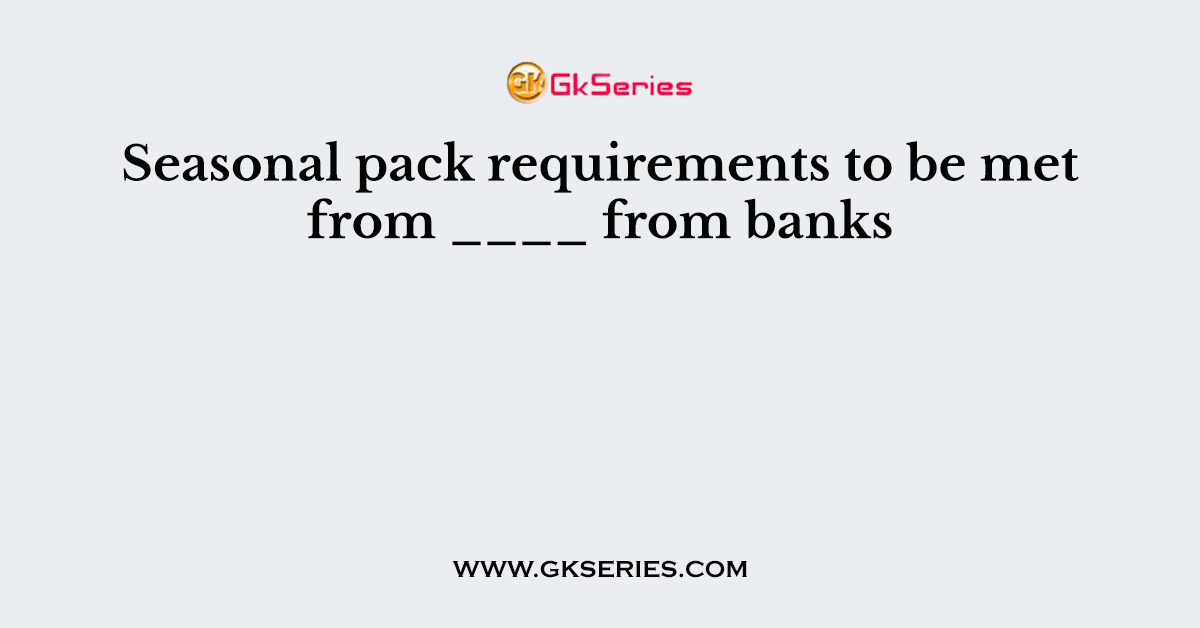 Seasonal pack requirements to be met from ____ from banks