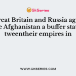 The Great Britain and Russia agreed to make Afghanistan a buffer statebetweentheir empires in