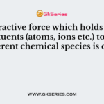 The attractive force which holds various constituents (atoms, ions etc.) together in different chemical species is called a