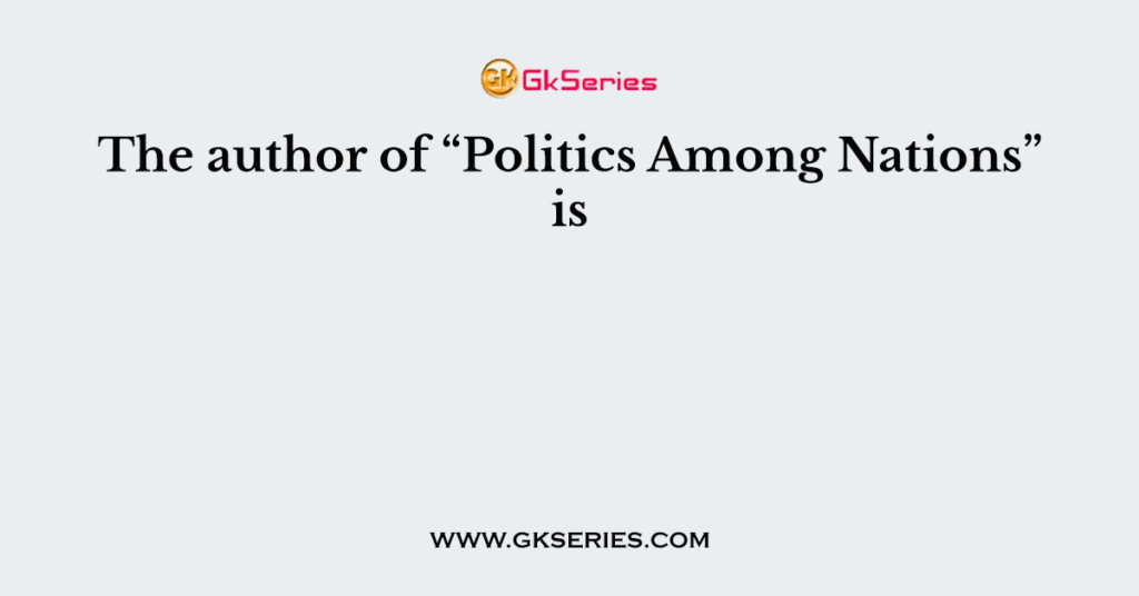 The author of “Politics Among Nations” is