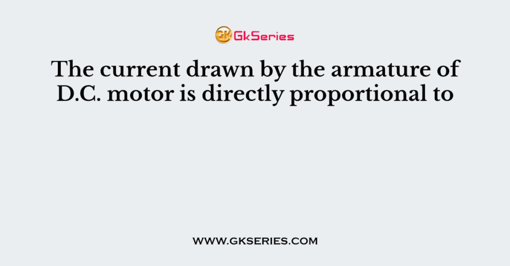The current drawn by the armature of D.C. motor is directly proportional to