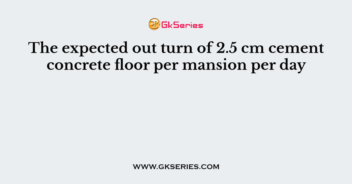 The expected out turn of 2.5 cm cement concrete floor per mansion per day
