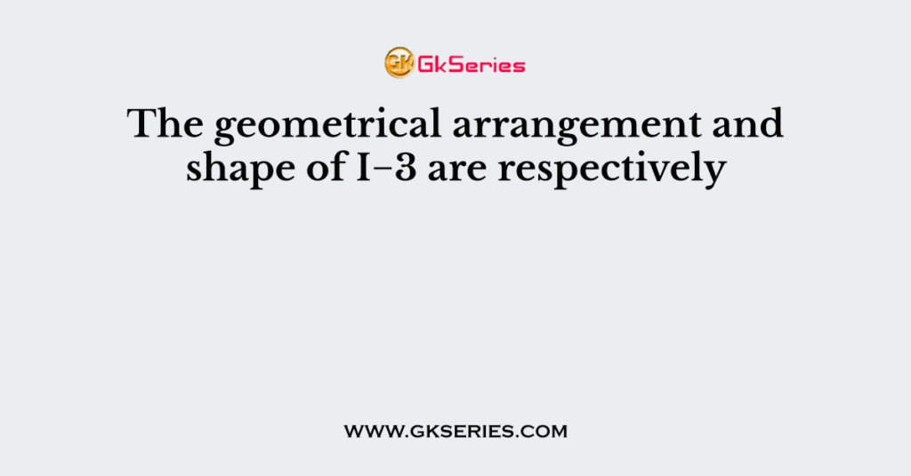 The geometrical arrangement and shape of I−3 are respectively