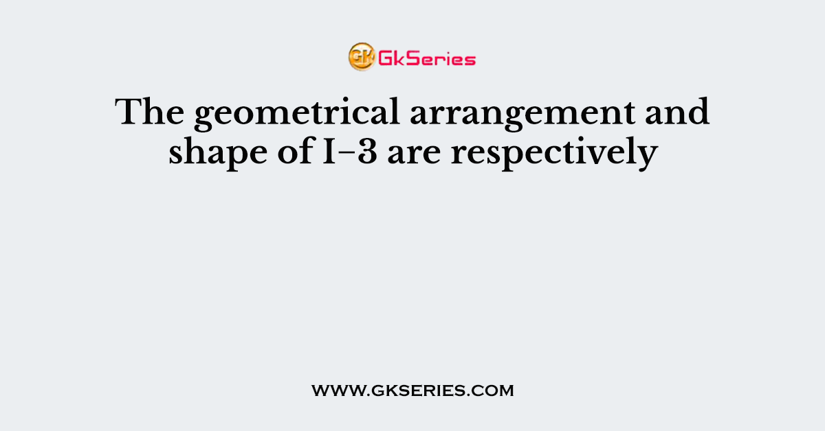 The geometrical arrangement and shape of I−3 are respectively
