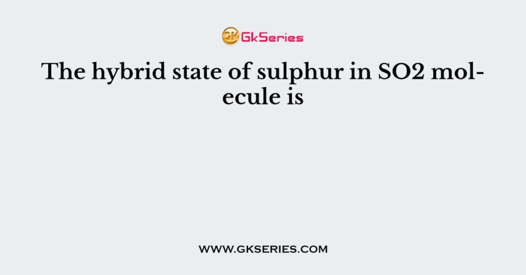 The hybrid state of sulphur in SO2 molecule is