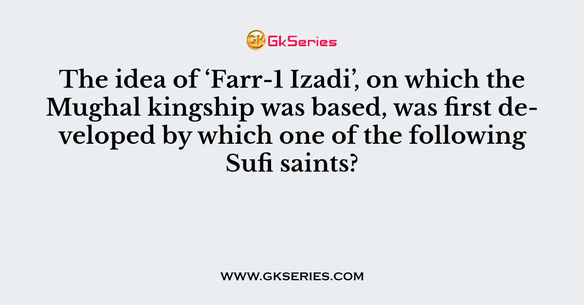 The idea of ‘Farr-1 Izadi’, on which the Mughal kingship was based, was first developed by which one of the following Sufi saints?
